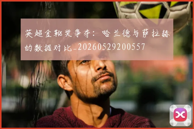 英超金靴奖争夺:哈兰德与萨拉赫的数据对比_20260529200557