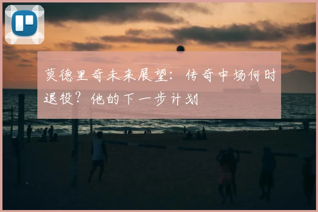 莫德里奇未来展望：传奇中场何时退役？他的下一步计划
