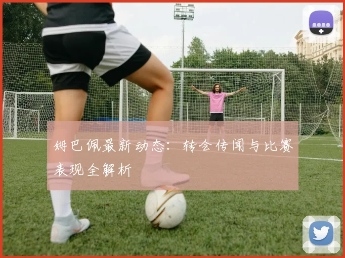 姆巴佩最新动态：转会传闻与比赛表现全解析