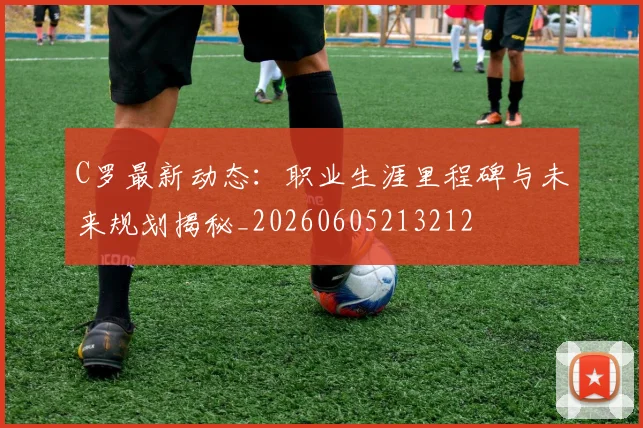 C罗最新动态:职业生涯里程碑与未来规划揭秘_20260605213212