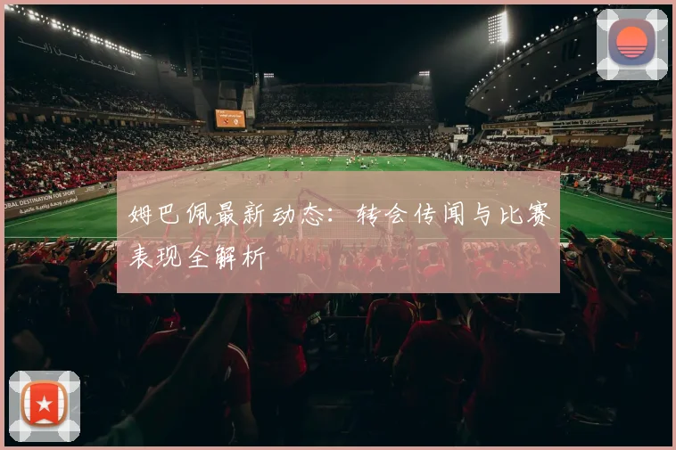 姆巴佩最新动态：转会传闻与比赛表现全解析