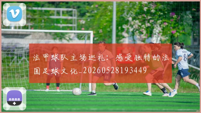 法甲球队主场巡礼:感受独特的法国足球文化_20260528193449