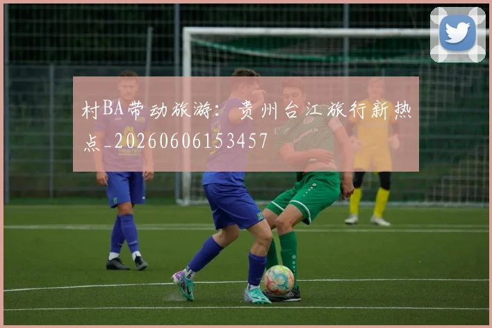村BA带动旅游：贵州台江旅行新热点_20260606153457