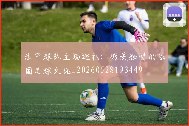 法甲球队主场巡礼:感受独特的法国足球文化_20260528193449